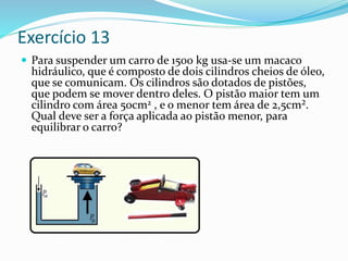Exercício 13
 Para suspender um carro de 1500 kg usa-se um macaco
hidráulico, que é composto de dois cilindros cheios de óleo,
que se comunicam. Os cilindros são dotados de pistões,
que podem se mover dentro deles. O pistão maior tem um
cilindro com área 50cm2 , e o menor tem área de 2,5cm².
Qual deve ser a força aplicada ao pistão menor, para
equilibrar o carro?
 