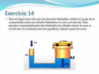 Exercício 14
 Para se erguer um carro em um elevador hidráulico, utiliza-se 45 psi de ar
comprimido sobre um cilindro hidráulico A1 com 5 cm de raio. Esta
pressão é transmitida pelo óleo hidráulico ao cilindro maior A2 com 12
cm de raio. Se o sistema está em equilíbrio, calcule o peso do carro.
 