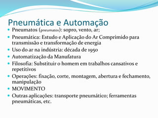 Pneumática e Automação
 Pneumatos (pneumatos): sopro, vento, ar;
 Pneumática: Estudo e Aplicação do Ar Comprimido para
transmissão e transformação de energia
 Uso do ar na indústria: década de 1950
 Automatização da Manufatura
 Filosofia: Substituir o homem em trabalhos cansativos e
repetitivos
 Operações: fixação, corte, montagem, abertura e fechamento,
manipulação
 MOVIMENTO
 Outras aplicações: transporte pneumático; ferramentas
pneumáticas, etc.
 