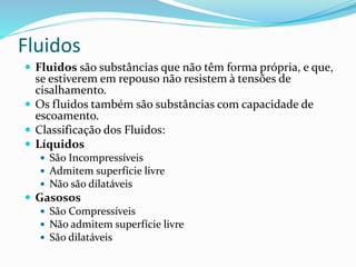Fluidos
 Fluidos são substâncias que não têm forma própria, e que,
se estiverem em repouso não resistem à tensões de
cisalhamento.
 Os fluidos também são substâncias com capacidade de
escoamento.
 Classificação dos Fluidos:
 Líquidos
 São Incompressíveis
 Admitem superfície livre
 Não são dilatáveis
 Gasosos
 São Compressíveis
 Não admitem superfície livre
 São dilatáveis
 