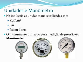 Unidades e Manômetro
 Na indústria as unidades mais utilizadas são:
 Kgf/cm2
 Bar
 Psi ou libras
 O instrumento utilizado para medição de pressão é o
Manômetro.
 