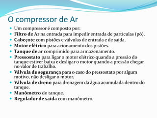 O compressor de Ar
 Um compressor é composto por:
 Filtro de Ar na entrada para impedir entrada de partículas (pó).
 Cabeçote com pistões e válvulas de entrada e de saída.
 Motor elétrico para acionamento dos pistões.
 Tanque de ar comprimido para armazenamento.
 Pressostato para ligar o motor elétrico quando a pressão do
tanque estiver baixa e desligar o motor quando a pressão chegar
no valor de trabalho.
 Válvula de segurança para o caso do pressostato por algum
motivo, não desligar o motor.
 Válvula de dreno para drenagem da água acumulada dentro do
tanque.
 Manômetro do tanque.
 Regulador de saída com manômetro.
 
