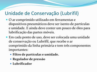 Unidade de Conservação (Lubrifil)
 O ar comprimido utilizado em ferramentas e
dispositivos pneumáticos deve ser isento de partículas
e umidade. E ainda deve conter um pouco de óleo para
lubrificação das partes móveis.
 Em cada ponto de uso, deve ser colocada uma unidade
de conservação ou Lubrifil, que recebe o ar
comprimido da linha primária e tem três componentes
importantes:
 Filtro de partículas e umidade.
 Regulador de pressão
 Lubrificador
 
