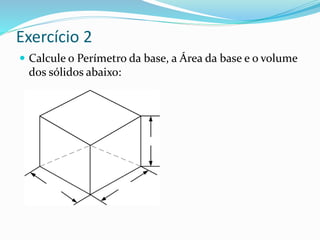 Exercício 2
 Calcule o Perímetro da base, a Área da base e o volume
dos sólidos abaixo:
 