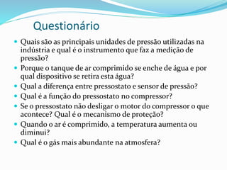 Questionário
 Quais são as principais unidades de pressão utilizadas na
indústria e qual é o instrumento que faz a medição de
pressão?
 Porque o tanque de ar comprimido se enche de água e por
qual dispositivo se retira esta água?
 Qual a diferença entre pressostato e sensor de pressão?
 Qual é a função do pressostato no compressor?
 Se o pressostato não desligar o motor do compressor o que
acontece? Qual é o mecanismo de proteção?
 Quando o ar é comprimido, a temperatura aumenta ou
diminui?
 Qual é o gás mais abundante na atmosfera?
 