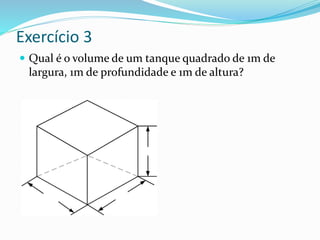 Exercício 3
 Qual é o volume de um tanque quadrado de 1m de
largura, 1m de profundidade e 1m de altura?
 