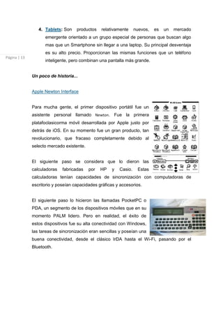 4. Tablets: Son    productos    relativamente     nuevos,   es   un   mercado
                    emergente orientado a un grupo especial de personas que buscan algo
                    mas que un Smartphone sin llegar a una laptop. Su principal desventaja
                    es su alto precio. Proporcionan las mismas funciones que un teléfono
Página | 13
                    inteligente, pero combinan una pantalla más grande.


              Un poco de historia...


              Apple Newton Interface


              Para mucha gente, el primer dispositivo portátil fue un
              asistente personal llamado Newton. Fue la primera
              platafoclasicorma móvil desarrollada por Apple justo por
              detrás de iOS. En su momento fue un gran producto, tan
              revolucionario, que fracaso completamente debido al
              selecto mercado existente.


              El siguiente paso se considera que lo dieron las
              calculadoras   fabricadas    por   HP   y   Casio.    Estas
              calculadoras tenían capacidades de sincronización con computadoras de
              escritorio y poseían capacidades gráficas y accesorios.


              El siguiente paso lo hicieron las llamadas PocketPC o
              PDA, un segmento de los dispositivos móviles que en su
              momento PALM lidero. Pero en realidad, el éxito de
              estos dispositivos fue su alta conectividad con Windows,
              las tareas de sincronización eran sencillas y poseían una
              buena conectividad, desde el clásico IrDA hasta el Wi-Fi, pasando por el
              Bluetooth.
 