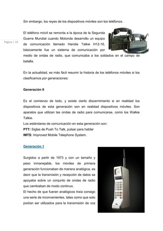 Sin embargo, los reyes de los dispositivos móviles son los teléfonos.


              El teléfono móvil se remonta a la época de la Segunda
              Guerra Mundial cuando Motorola desarrollo un equipo
Página | 14
              de comunicación llamado Handie Talkie H12-16,
              básicamente fue un sistema de comunicación por
              medio de ondas de radio, que comunicaba a los soldados en el campo de
              batalla.


              En la actualidad, es más fácil resumir la historia de los teléfonos móviles si los
              clasificamos por generaciones:


              Generación 0


              Es el comienzo de todo, y existe cierto discernimiento si en realidad los
              dispositivos de esta generación son en realidad dispositivos móviles. Son
              aparatos que utilizan las ondas de radio para comunicarse, como los Walkie
              Talkie.
              Los estándares de comunicación en esta generación son:
              PTT: Siglas de Push To Talk, pulsar para hablar
              IMTS: Improved Mobile Telephone System.


              Generación 1


              Surgidos a partir de 1973 y con un tamaño y
              peso inmanejable, los móviles de primera
              generación funcionaban de manera analógica, es
              decir que la transmisión y recepción de datos se
              apoyaba sobre un conjunto de ondas de radio
              que cambiaban de modo continuo.
              El hecho de que fueran analógicos traía consigo
              una serie de inconvenientes, tales como que solo
              podían ser utilizados para la transmisión de voz
 