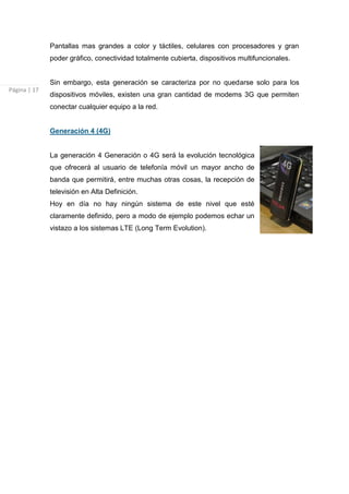 Pantallas mas grandes a color y táctiles, celulares con procesadores y gran
              poder gráfico, conectividad totalmente cubierta, dispositivos multifuncionales.


              Sin embargo, esta generación se caracteriza por no quedarse solo para los
Página | 17
              dispositivos móviles, existen una gran cantidad de modems 3G que permiten
              conectar cualquier equipo a la red.


              Generación 4 (4G)


              La generación 4 Generación o 4G será la evolución tecnológica
              que ofrecerá al usuario de telefonía móvil un mayor ancho de
              banda que permitirá, entre muchas otras cosas, la recepción de
              televisión en Alta Definición.
              Hoy en día no hay ningún sistema de este nivel que esté
              claramente definido, pero a modo de ejemplo podemos echar un
              vistazo a los sistemas LTE (Long Term Evolution).
 