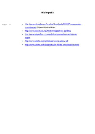 Bibliografía




Página | 19   http://www.etitudela.com/fpm/tice/downloads/200907componentes
              portatiles.pdf Dispositivos Portátiles.
              http://www.slideshare.net/Krisbet/dispositivos-porttiles
              http://www.applesfera.com/apple/ipad-el-eslabon-perdido-de-
              apple
              http://www.xataka.com/tablets/samsung-galaxy-tab
              http://www.xataka.com/otros/amazon-kindle-presentacion-oficial
 