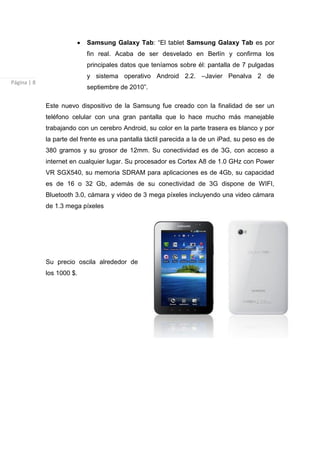 Samsung Galaxy Tab: “El tablet Samsung Galaxy Tab es por
                           fin real. Acaba de ser desvelado en Berlín y confirma los
                           principales datos que teníamos sobre él: pantalla de 7 pulgadas
                           y sistema operativo Android 2.2. –Javier Penalva 2 de
Página | 8
                           septiembre de 2010”.

             Este nuevo dispositivo de la Samsung fue creado con la finalidad de ser un
             teléfono celular con una gran pantalla que lo hace mucho más manejable
             trabajando con un cerebro Android, su color en la parte trasera es blanco y por
             la parte del frente es una pantalla táctil parecida a la de un iPad, su peso es de
             380 gramos y su grosor de 12mm. Su conectividad es de 3G, con acceso a
             internet en cualquier lugar. Su procesador es Cortex A8 de 1.0 GHz con Power
             VR SGX540, su memoria SDRAM para aplicaciones es de 4Gb, su capacidad
             es de 16 o 32 Gb, además de su conectividad de 3G dispone de WIFI,
             Bluetooth 3.0, cámara y video de 3 mega píxeles incluyendo una video cámara
             de 1.3 mega píxeles




             Su precio oscila alrededor de
             los 1000 $.
 
