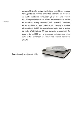 Amazon Kindle: Es un aparato diseñado para obtener acceso a
                           libros, periódicos, revistas, entre otros fácilmente sin necesidad
                           de bajarlos desde una computadora ya que tiene una conexión
                           EV-DO de gran velocidad, su pantalla es electrónica, su tamaño
Página | 9
                           es de 19x17x1.7 cm y su resolución es de 600x800 píxeles en
                           escala de grises. No tiene una capacidad interna y el límite de
                           almacenaje es de 200 libros aproximadamente, tiene la ventaja
                           de poder añadir tarjetas SD para aumentar su capacidad. Su
                           peso es de casi 300 gr, y si se recarga completamente puede
                           durar hasta 1 semana en uso, incluye una conexión inalámbrica
                           gratuita.




             Su precio oscila alrededor de 399$.
 