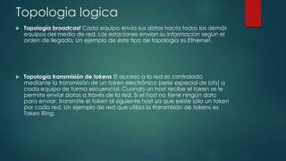 Topologia logica
 Topología broadcast Cada equipo envía sus datos hacia todos los demás
equipos del medio de red. Las estaciones envían su información según el
orden de llegada. Un ejemplo de este tipo de topología es Ethernet.
 Topología transmisión de tokens El acceso a la red es controlado
mediante la transmisión de un token electrónico (serie especial de bits) a
cada equipo de forma secuencial. Cuando un host recibe el token se le
permite enviar datos a través de la red. Si el host no tiene ningún dato
para enviar, transmite el token al siguiente host ya que existe sólo un token
por cada red. Un ejemplo de red que utiliza la transmisión de tokens es
Token Ring.
 