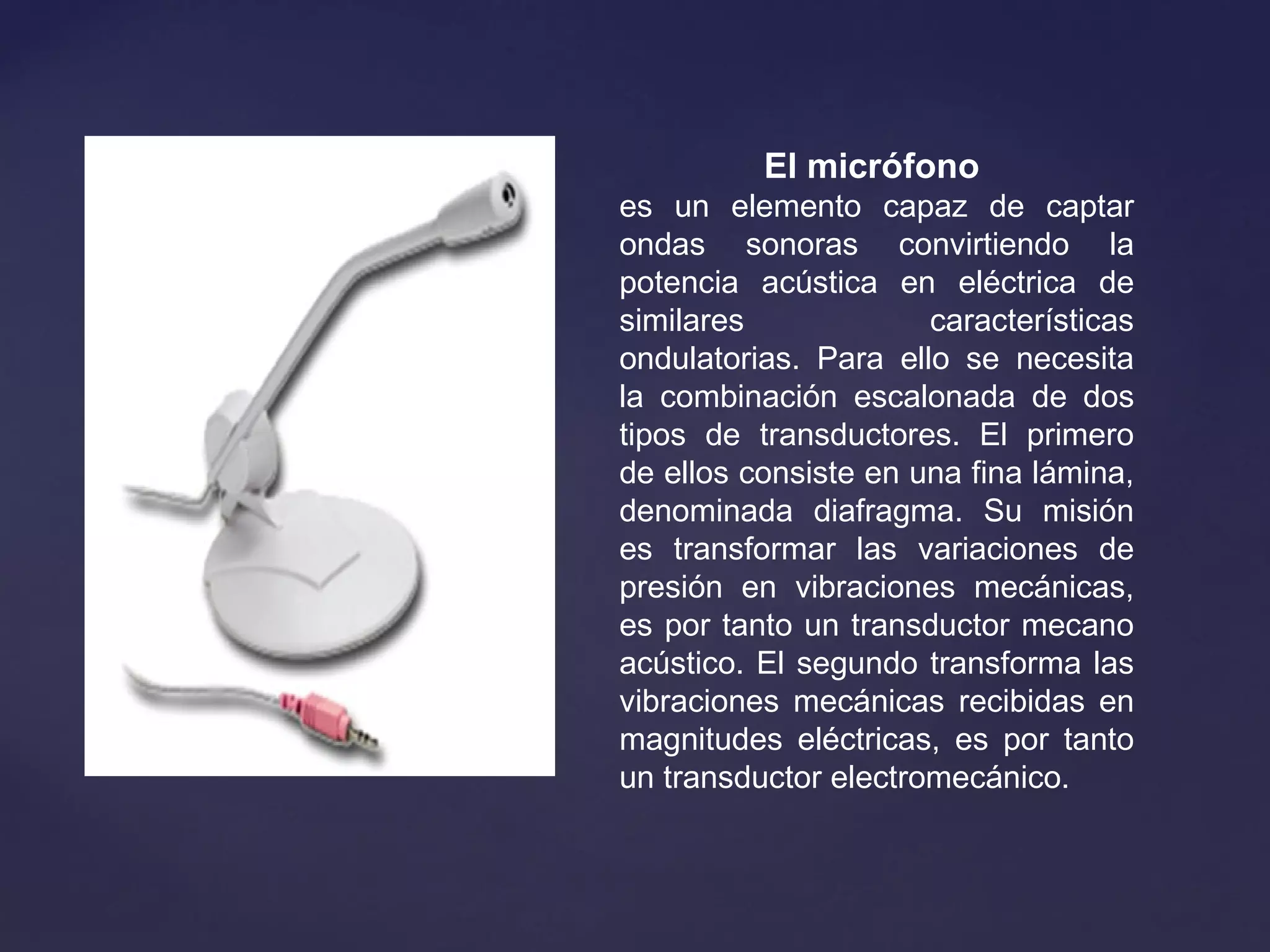 El micrófono 
es un elemento capaz de captar
ondas sonoras convirtiendo la
potencia acústica en eléctrica de
similares características
ondulatorias. Para ello se necesita
la combinación escalonada de dos
tipos de transductores. El primero
de ellos consiste en una fina lámina,
denominada diafragma. Su misión
es transformar las variaciones de
presión en vibraciones mecánicas,
es por tanto un transductor mecano
acústico. El segundo transforma las
vibraciones mecánicas recibidas en
magnitudes eléctricas, es por tanto
un transductor electromecánico.
 