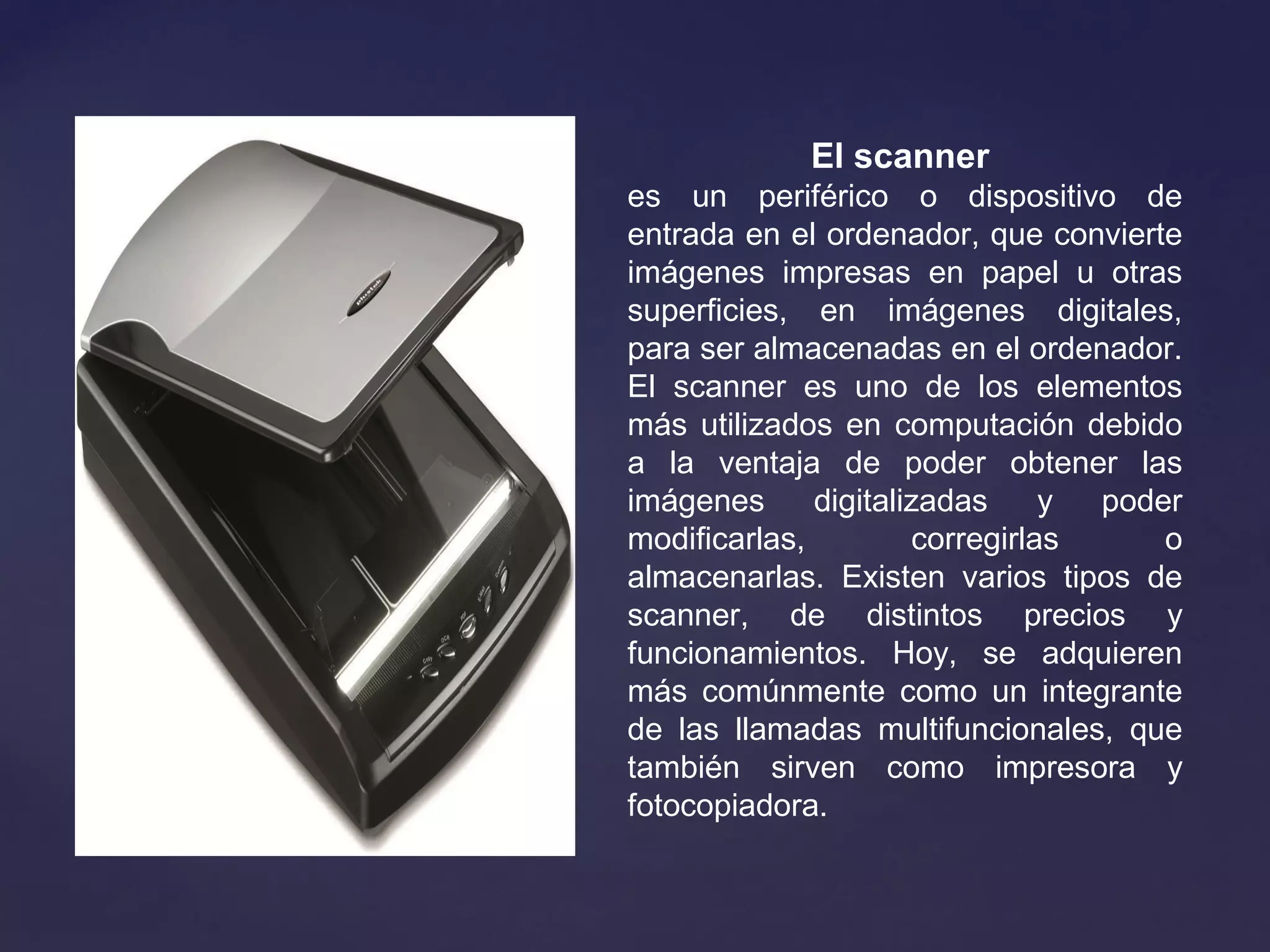El scanner
es un periférico o dispositivo de
entrada en el ordenador, que convierte
imágenes impresas en papel u otras
superficies, en imágenes digitales,
para ser almacenadas en el ordenador.
El scanner es uno de los elementos
más utilizados en computación debido
a la ventaja de poder obtener las
imágenes digitalizadas y poder
modificarlas, corregirlas o
almacenarlas. Existen varios tipos de
scanner, de distintos precios y
funcionamientos. Hoy, se adquieren
más comúnmente como un integrante
de las llamadas multifuncionales, que
también sirven como impresora y
fotocopiadora.
 