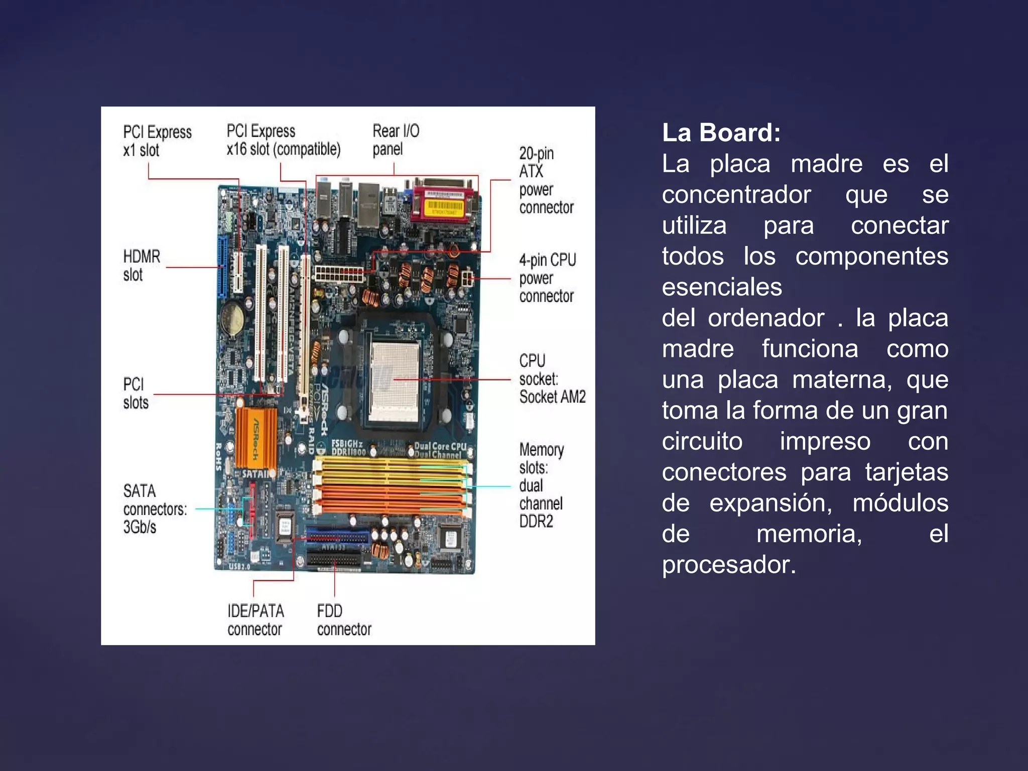La Board:
La placa madre es el
concentrador que se
utiliza para conectar
todos los componentes
esenciales
del ordenador . la placa
madre funciona como
una placa materna, que
toma la forma de un gran
circuito impreso con
conectores para tarjetas
de expansión, módulos
de memoria, el
procesador.
 