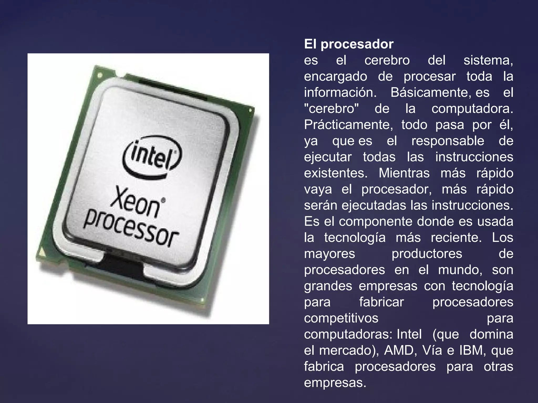 El procesador
es el cerebro del sistema,
encargado de procesar toda la
información. Básicamente, es el
"cerebro" de la computadora.
Prácticamente, todo pasa por él,
ya que es el responsable de
ejecutar todas las instrucciones
existentes. Mientras más rápido
vaya el procesador, más rápido
serán ejecutadas las instrucciones.
Es el componente donde es usada
la tecnología más reciente. Los
mayores productores de
procesadores en el mundo, son
grandes empresas con tecnología
para fabricar procesadores
competitivos para
computadoras: Intel (que domina
el mercado), AMD, Vía e IBM, que
fabrica procesadores para otras
empresas.
 
