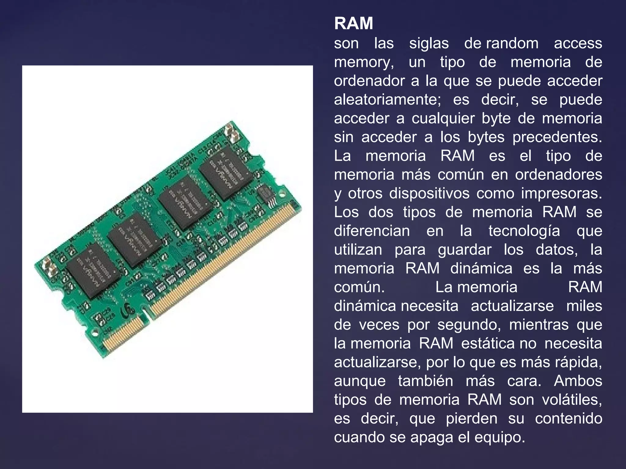 RAM
son las siglas de random access
memory, un tipo de memoria de
ordenador a la que se puede acceder
aleatoriamente; es decir, se puede
acceder a cualquier byte de memoria
sin acceder a los bytes precedentes.
La memoria RAM es el tipo de
memoria más común en ordenadores
y otros dispositivos como impresoras.
Los dos tipos de memoria RAM se
diferencian en la tecnología que
utilizan para guardar los datos, la
memoria RAM dinámica es la más
común. La memoria RAM
dinámica necesita actualizarse miles
de veces por segundo, mientras que
la memoria RAM estática no necesita
actualizarse, por lo que es más rápida,
aunque también más cara. Ambos
tipos de memoria RAM son volátiles,
es decir, que pierden su contenido
cuando se apaga el equipo.
 