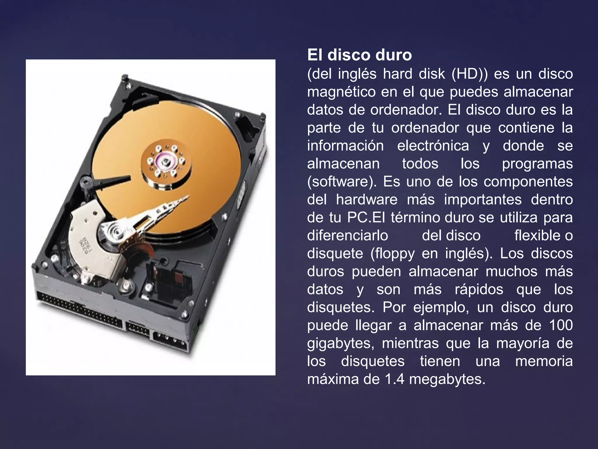 El disco duro
(del inglés hard disk (HD)) es un disco
magnético en el que puedes almacenar
datos de ordenador. El disco duro es la
parte de tu ordenador que contiene la
información electrónica y donde se
almacenan todos los programas
(software). Es uno de los componentes
del hardware más importantes dentro
de tu PC.El término duro se utiliza para
diferenciarlo del disco flexible o
disquete (floppy en inglés). Los discos
duros pueden almacenar muchos más
datos y son más rápidos que los
disquetes. Por ejemplo, un disco duro
puede llegar a almacenar más de 100
gigabytes, mientras que la mayoría de
los disquetes tienen una memoria
máxima de 1.4 megabytes.
 