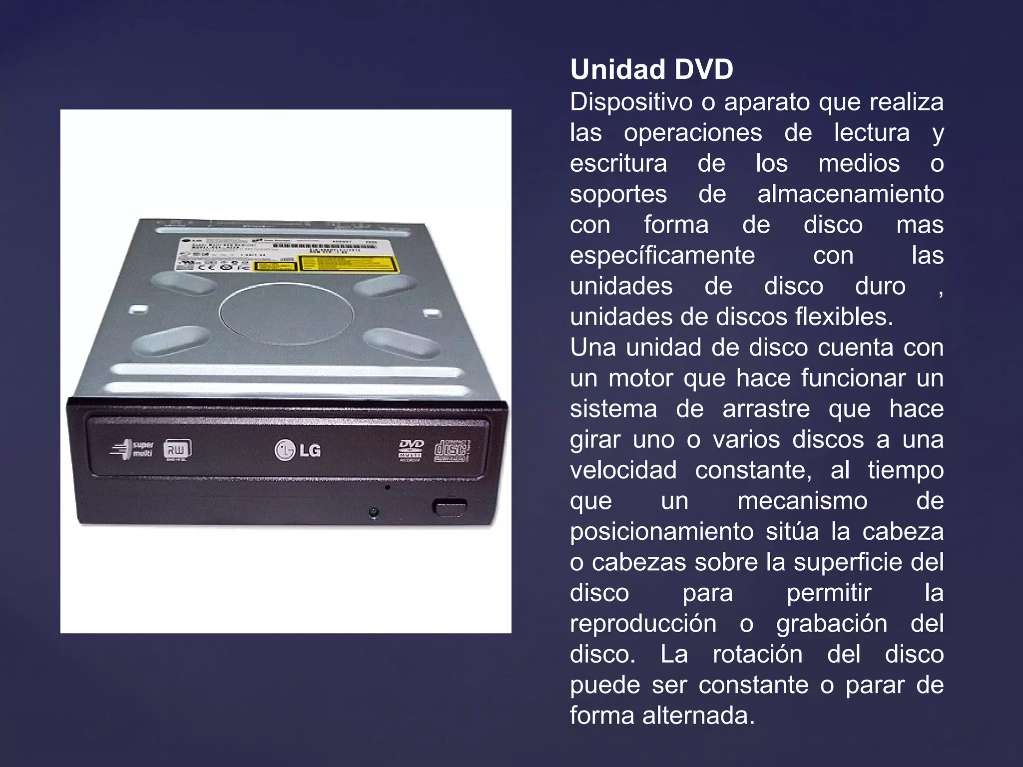 Unidad DVD
Dispositivo o aparato que realiza
las operaciones de lectura y
escritura de los medios o
soportes de almacenamiento
con forma de disco mas
específicamente con las
unidades de disco duro ,
unidades de discos flexibles.
Una unidad de disco cuenta con
un motor que hace funcionar un
sistema de arrastre que hace
girar uno o varios discos a una
velocidad constante, al tiempo
que un mecanismo de
posicionamiento sitúa la cabeza
o cabezas sobre la superficie del
disco para permitir la
reproducción o grabación del
disco. La rotación del disco
puede ser constante o parar de
forma alternada.
 