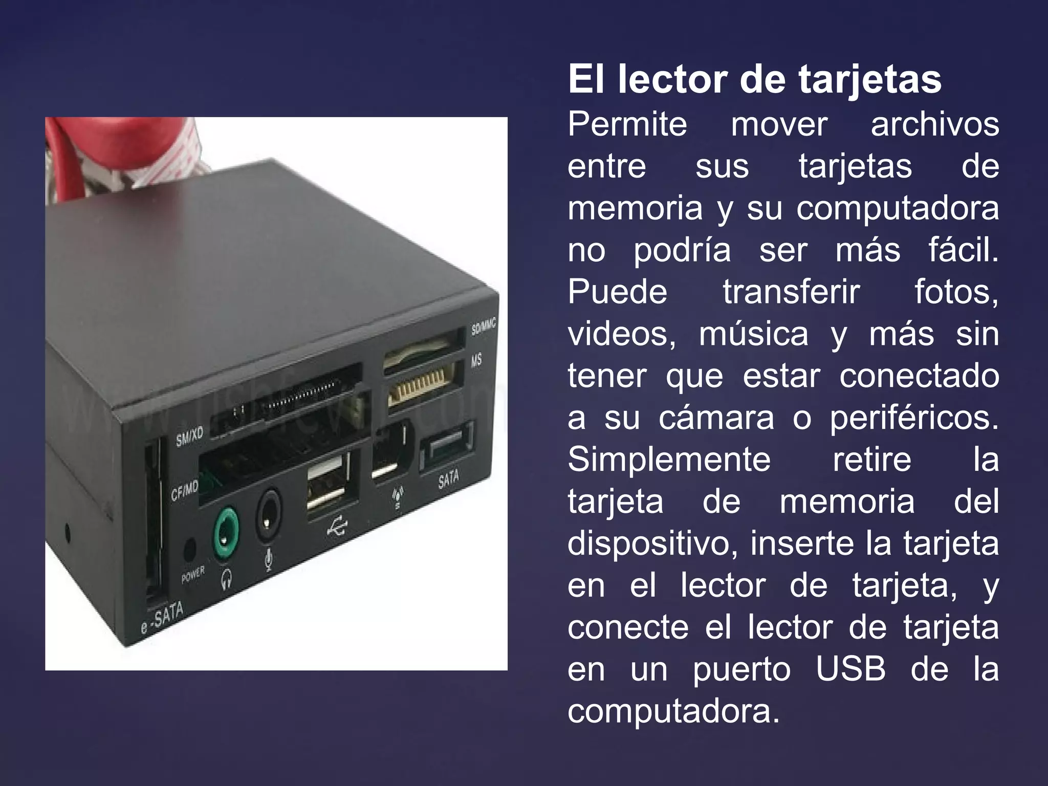 El lector de tarjetas
Permite mover archivos
entre sus tarjetas de
memoria y su computadora
no podría ser más fácil.
Puede transferir fotos,
videos, música y más sin
tener que estar conectado
a su cámara o periféricos.
Simplemente retire la
tarjeta de memoria del
dispositivo, inserte la tarjeta
en el lector de tarjeta, y
conecte el lector de tarjeta
en un puerto USB de la
computadora.
 