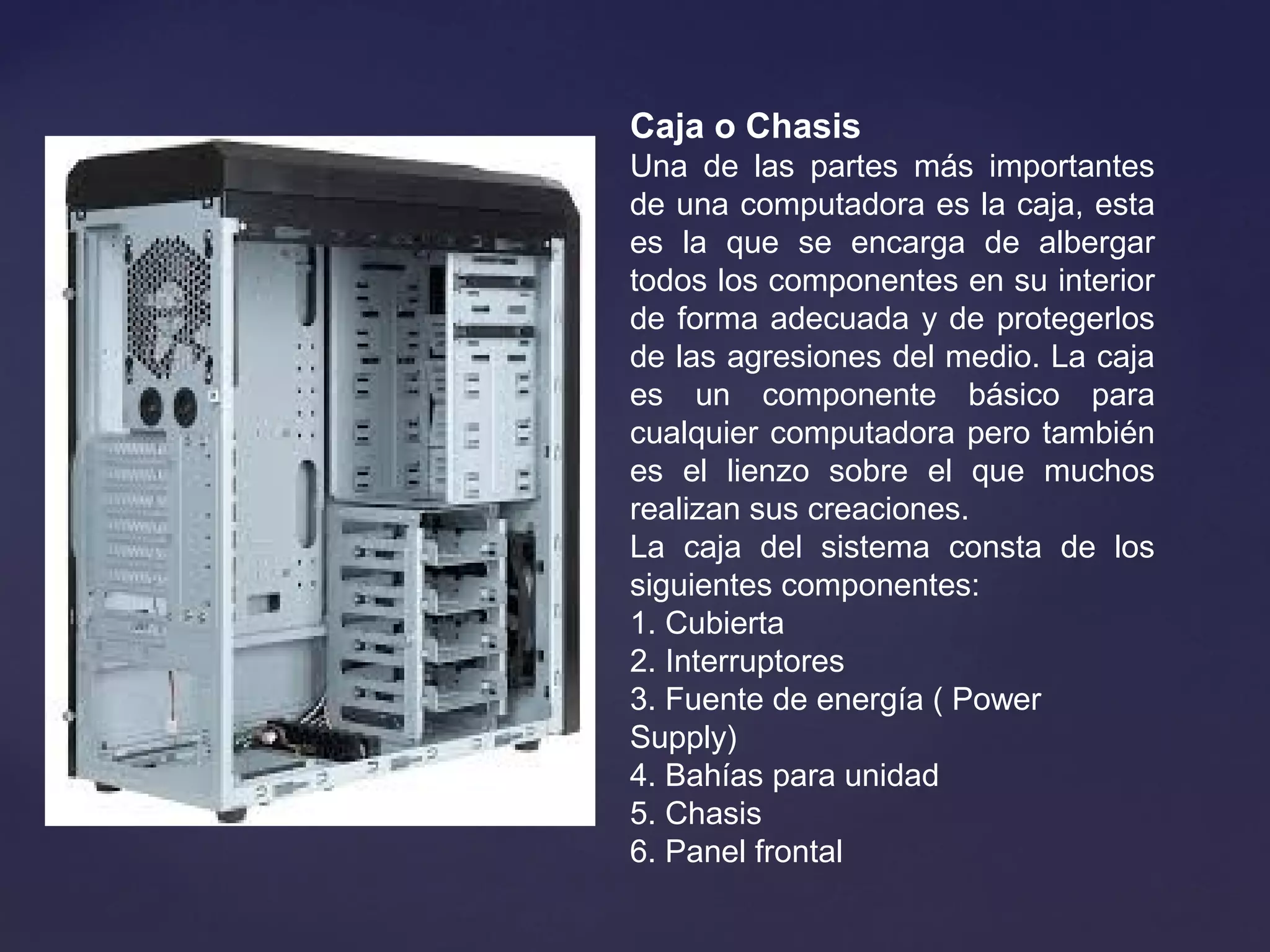 Caja o Chasis
Una de las partes más importantes
de una computadora es la caja, esta
es la que se encarga de albergar
todos los componentes en su interior
de forma adecuada y de protegerlos
de las agresiones del medio. La caja
es un componente básico para
cualquier computadora pero también
es el lienzo sobre el que muchos
realizan sus creaciones.
La caja del sistema consta de los
siguientes componentes:
1. Cubierta
2. Interruptores
3. Fuente de energía ( Power
Supply)
4. Bahías para unidad
5. Chasis
6. Panel frontal
 