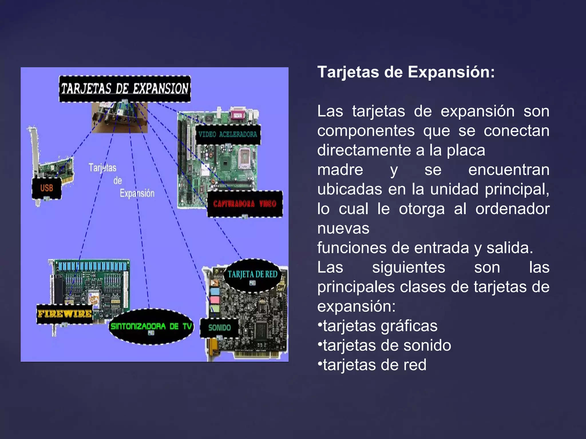 Tarjetas de Expansión:
Las tarjetas de expansión son
componentes que se conectan
directamente a la placa
madre y se encuentran
ubicadas en la unidad principal,
lo cual le otorga al ordenador
nuevas
funciones de entrada y salida.
Las siguientes son las
principales clases de tarjetas de
expansión:
•tarjetas gráficas
•tarjetas de sonido
•tarjetas de red
 
