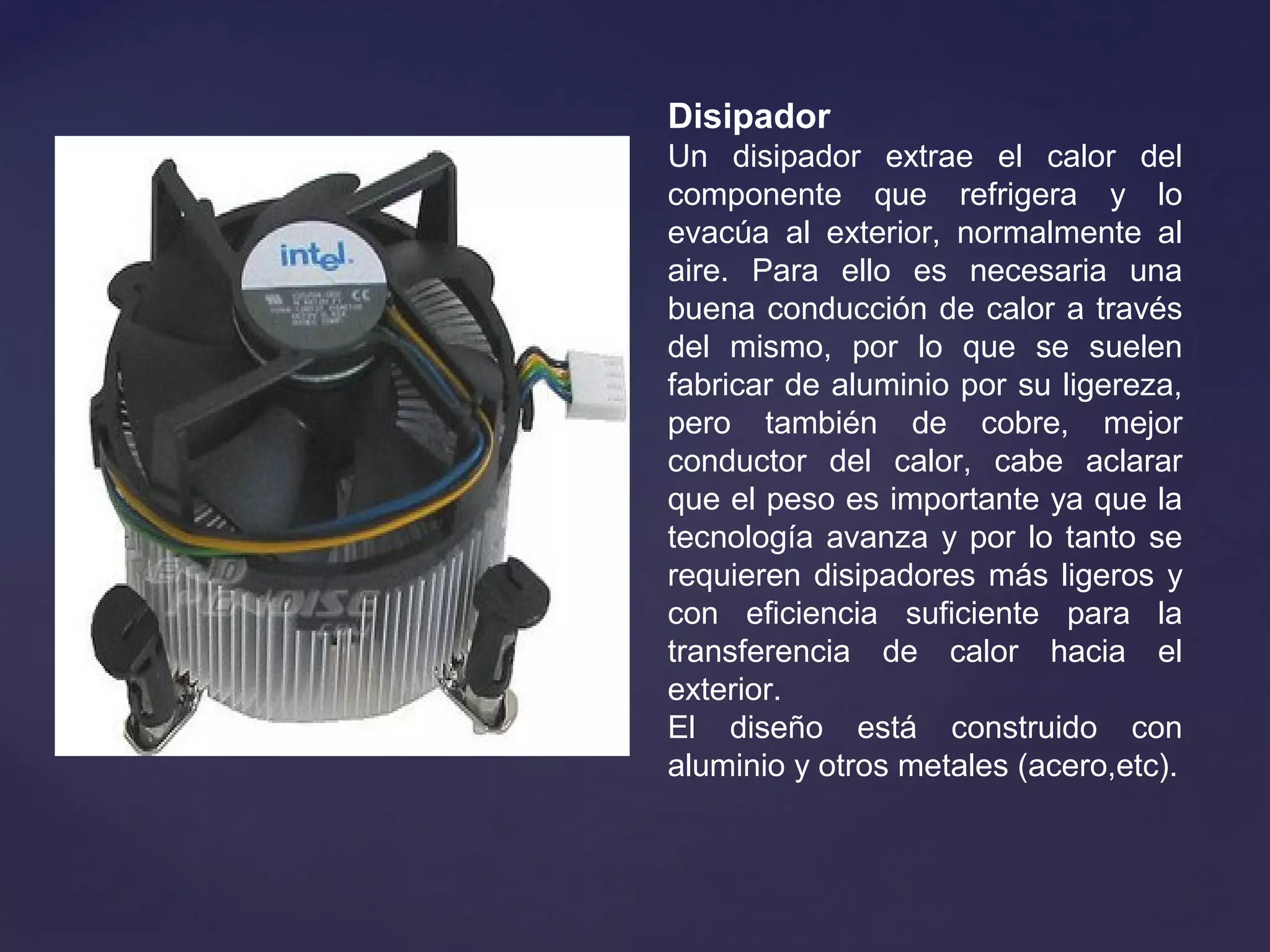 Disipador
Un disipador extrae el calor del
componente que refrigera y lo
evacúa al exterior, normalmente al
aire. Para ello es necesaria una
buena conducción de calor a través
del mismo, por lo que se suelen
fabricar de aluminio por su ligereza,
pero también de cobre, mejor
conductor del calor, cabe aclarar
que el peso es importante ya que la
tecnología avanza y por lo tanto se
requieren disipadores más ligeros y
con eficiencia suficiente para la
transferencia de calor hacia el
exterior.
El diseño está construido con
aluminio y otros metales (acero,etc).
 