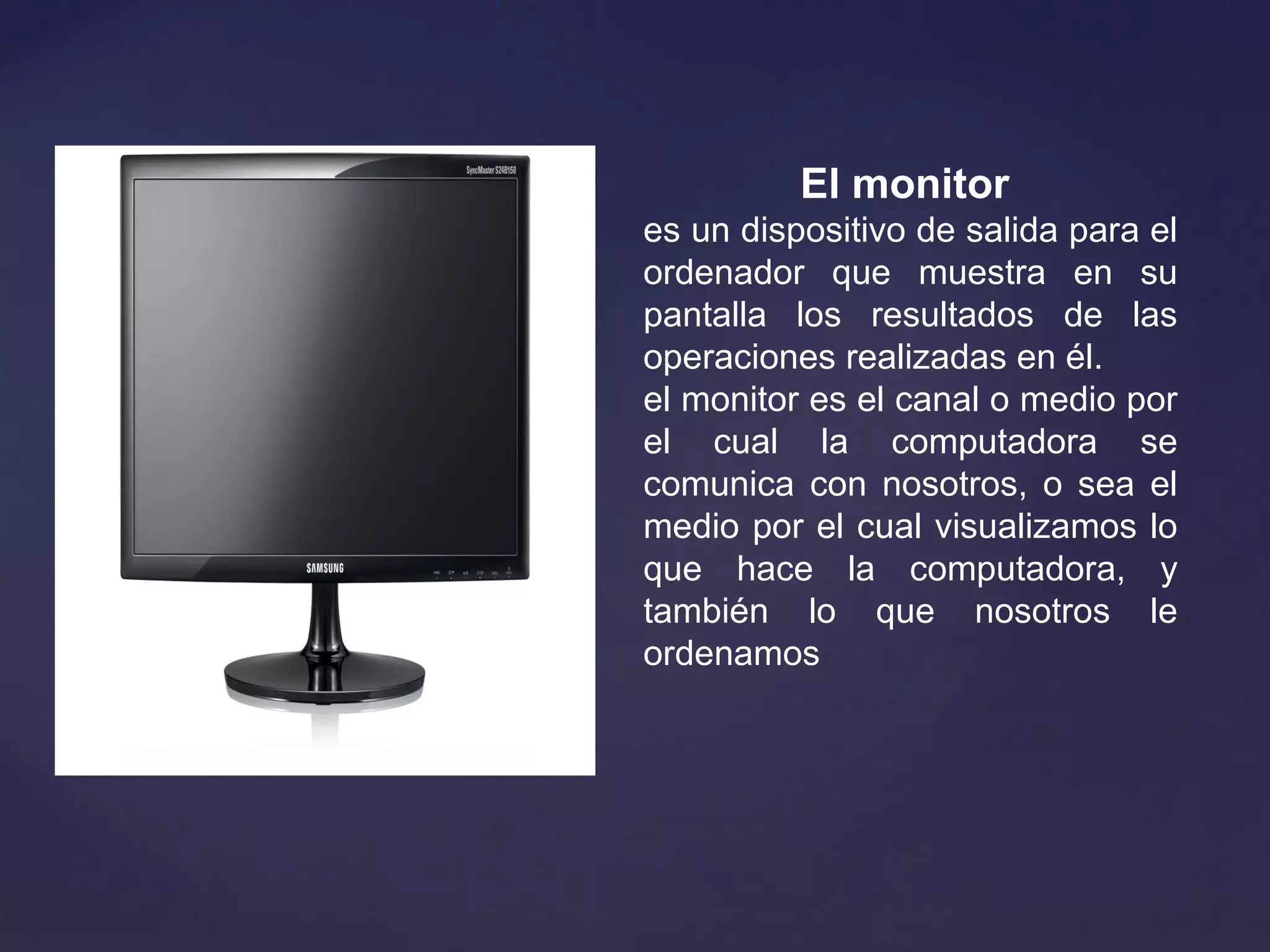 El monitor
es un dispositivo de salida para el 
ordenador  que  muestra  en  su 
pantalla  los  resultados  de  las 
operaciones realizadas en él.
el monitor es el canal o medio por 
el  cual  la  computadora  se 
comunica  con  nosotros,  o  sea  el 
medio por el cual visualizamos lo 
que  hace  la  computadora,  y 
también  lo  que  nosotros  le 
ordenamos
 