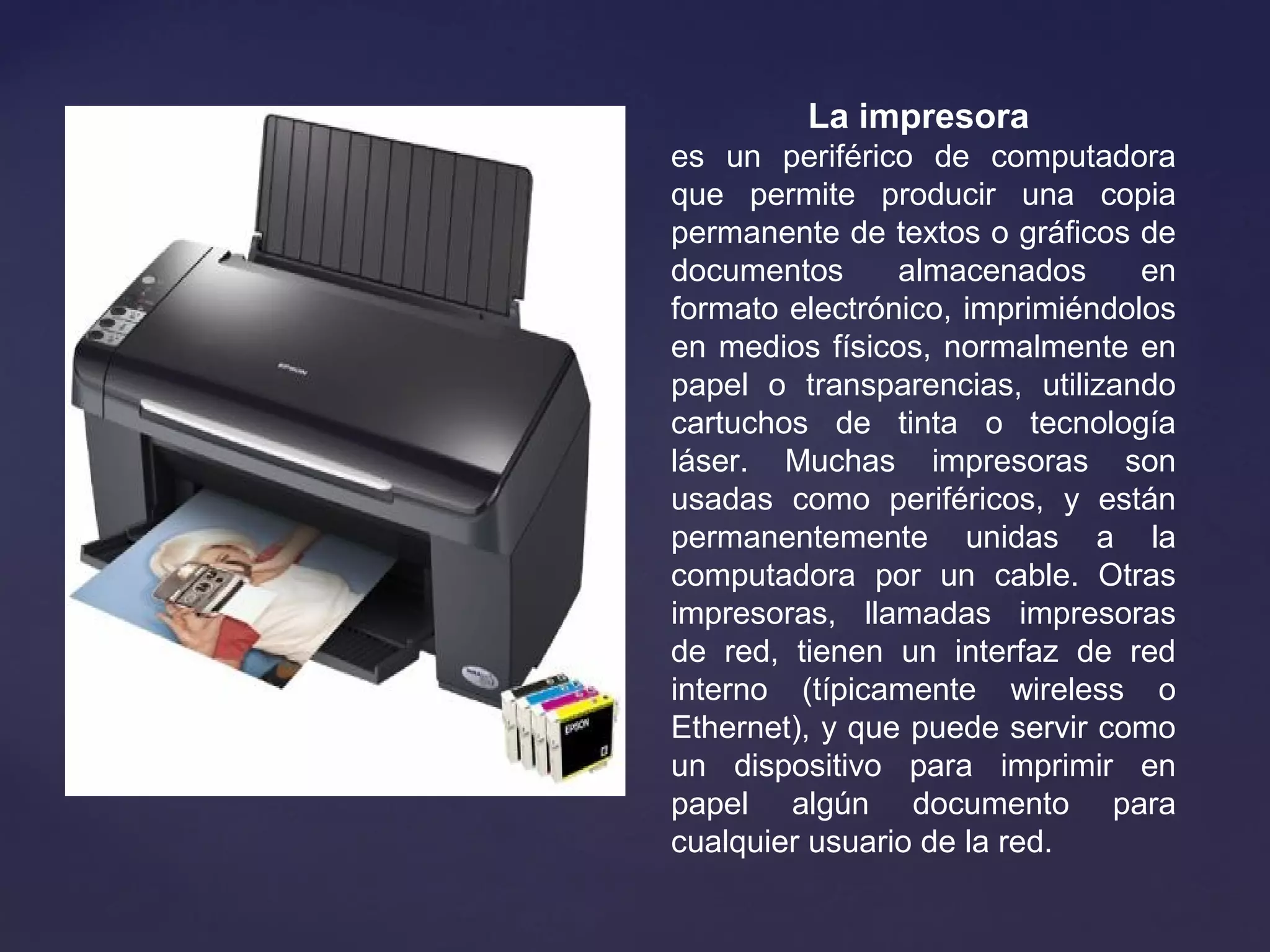 La impresora
es  un  periférico  de  computadora 
que  permite  producir  una  copia 
permanente de textos o gráficos de 
documentos  almacenados  en 
formato electrónico, imprimiéndolos 
en medios físicos, normalmente en 
papel  o  transparencias,  utilizando 
cartuchos  de  tinta  o  tecnología 
láser.  Muchas  impresoras  son 
usadas  como  periféricos,  y  están 
permanentemente  unidas  a  la 
computadora  por  un  cable.  Otras 
impresoras,  llamadas  impresoras 
de  red,  tienen  un  interfaz  de  red 
interno  (típicamente  wireless  o 
Ethernet), y que puede servir como 
un  dispositivo  para  imprimir  en 
papel  algún  documento  para 
cualquier usuario de la red.
 