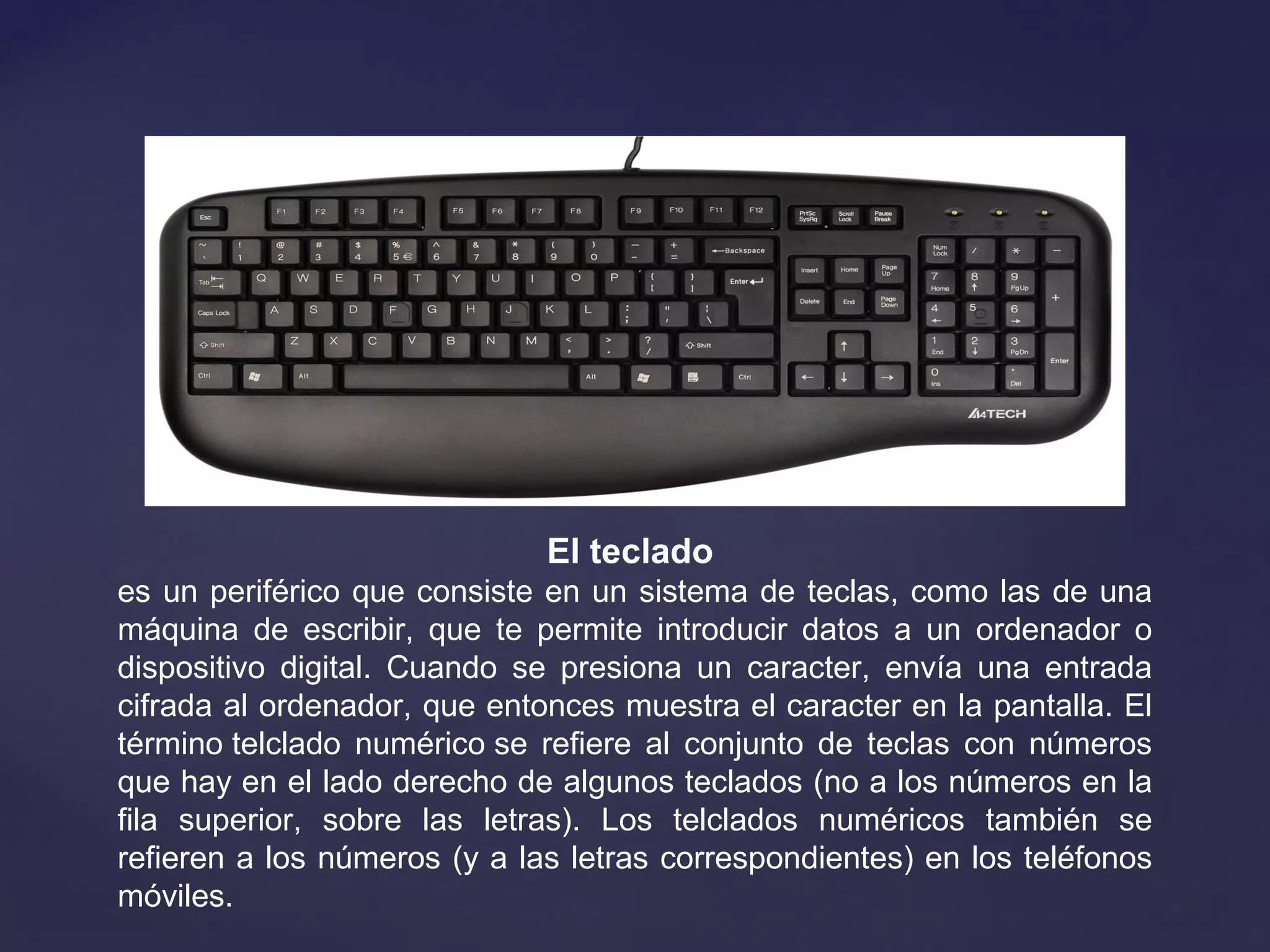El teclado 
es un periférico que consiste en un sistema de teclas, como las de una
máquina de escribir, que te permite introducir datos a un ordenador o
dispositivo digital. Cuando se presiona un caracter, envía una entrada
cifrada al ordenador, que entonces muestra el caracter en la pantalla. El
término telclado numérico se refiere al conjunto de teclas con números
que hay en el lado derecho de algunos teclados (no a los números en la
fila superior, sobre las letras). Los telclados numéricos también se
refieren a los números (y a las letras correspondientes) en los teléfonos
móviles.
 