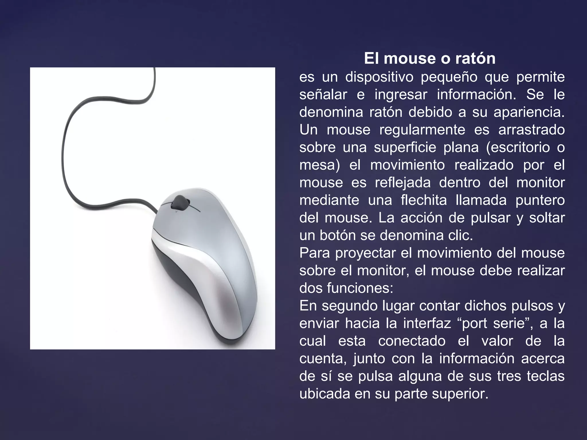 El mouse o ratón 
es un dispositivo pequeño que permite
señalar e ingresar información. Se le
denomina ratón debido a su apariencia.
Un mouse regularmente es arrastrado
sobre una superficie plana (escritorio o
mesa) el movimiento realizado por el
mouse es reflejada dentro del monitor
mediante una flechita llamada puntero
del mouse. La acción de pulsar y soltar
un botón se denomina clic.
Para proyectar el movimiento del mouse
sobre el monitor, el mouse debe realizar
dos funciones:
En segundo lugar contar dichos pulsos y
enviar hacia la interfaz “port serie”, a la
cual esta conectado el valor de la
cuenta, junto con la información acerca
de sí se pulsa alguna de sus tres teclas
ubicada en su parte superior.
 