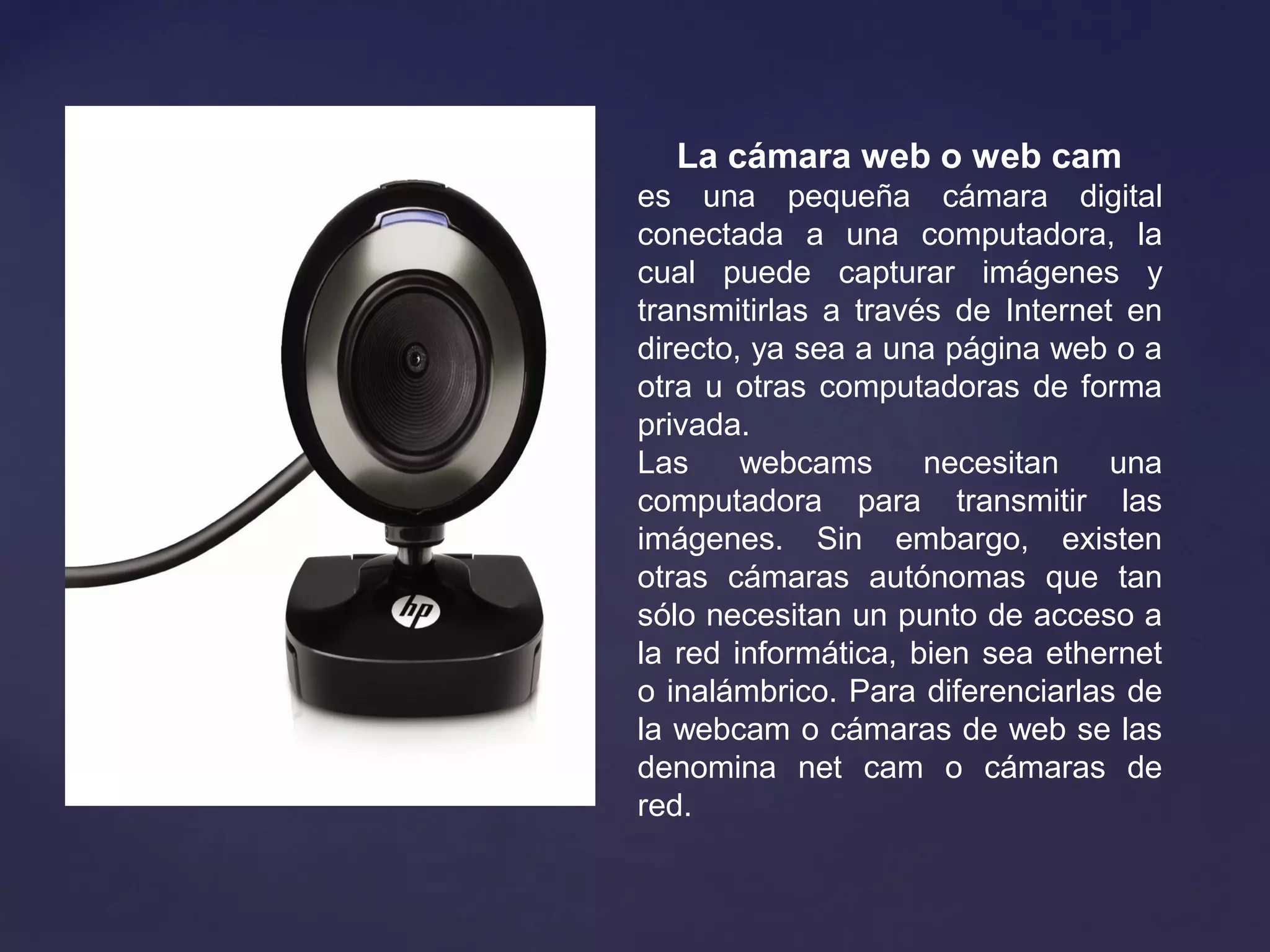 La cámara web o web cam 
es una pequeña cámara digital
conectada a una computadora, la
cual puede capturar imágenes y
transmitirlas a través de Internet en
directo, ya sea a una página web o a
otra u otras computadoras de forma
privada.
Las webcams necesitan una
computadora para transmitir las
imágenes. Sin embargo, existen
otras cámaras autónomas que tan
sólo necesitan un punto de acceso a
la red informática, bien sea ethernet
o inalámbrico. Para diferenciarlas de
la webcam o cámaras de web se las
denomina net cam o cámaras de
red.
 