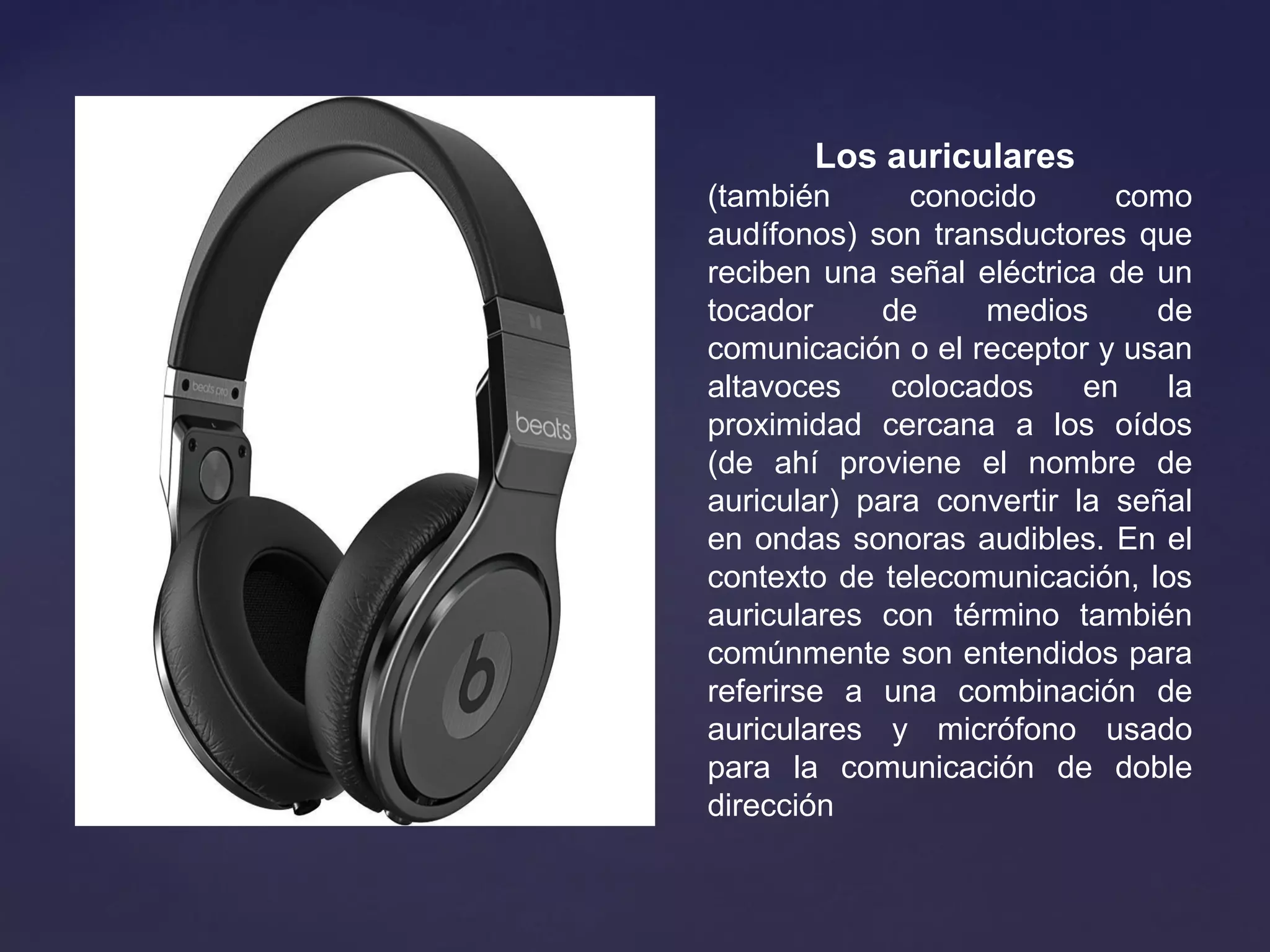 Los auriculares 
(también conocido como
audífonos) son transductores que
reciben una señal eléctrica de un
tocador de medios de
comunicación o el receptor y usan
altavoces colocados en la
proximidad cercana a los oídos
(de ahí proviene el nombre de
auricular) para convertir la señal
en ondas sonoras audibles. En el
contexto de telecomunicación, los
auriculares con término también
comúnmente son entendidos para
referirse a una combinación de
auriculares y micrófono usado
para la comunicación de doble
dirección
 
