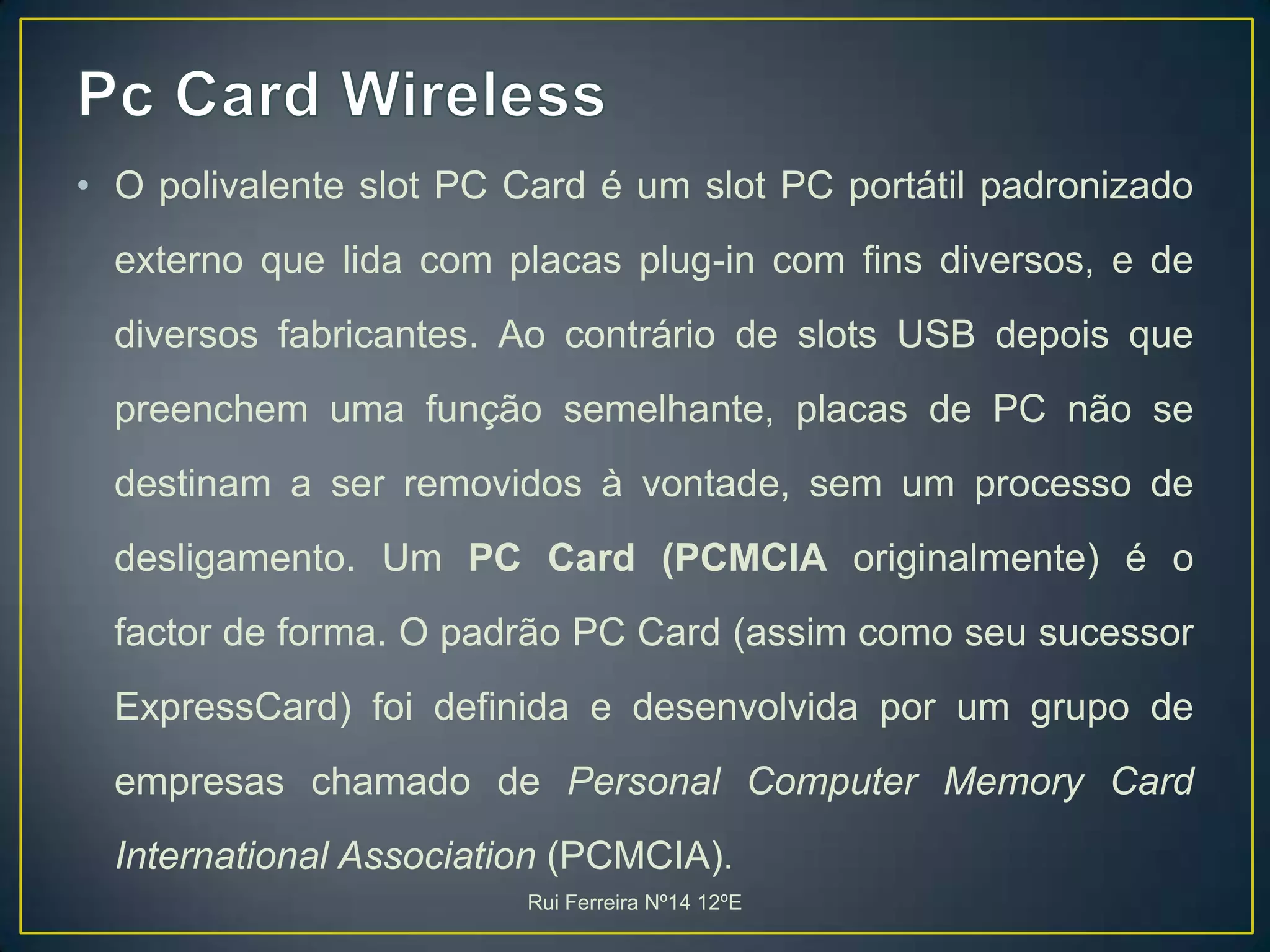 Pc Card WirelessO polivalente slot PC Card é um slot PC portátil padronizado externo que lida com placas plug-in com fins diversos, e de diversos fabricantes. Ao contrário de slots USB depois que preenchem uma função semelhante, placas de PC não se destinam a ser removidos à vontade, sem um processo de desligamento. Um PC Card (PCMCIA originalmente) é o factor de forma. O padrão PC Card (assim como seu sucessor ExpressCard) foi definida e desenvolvida por um grupo de empresas chamado de Personal Computer Memory Card International Association (PCMCIA). Rui Ferreira Nº14 12ºE