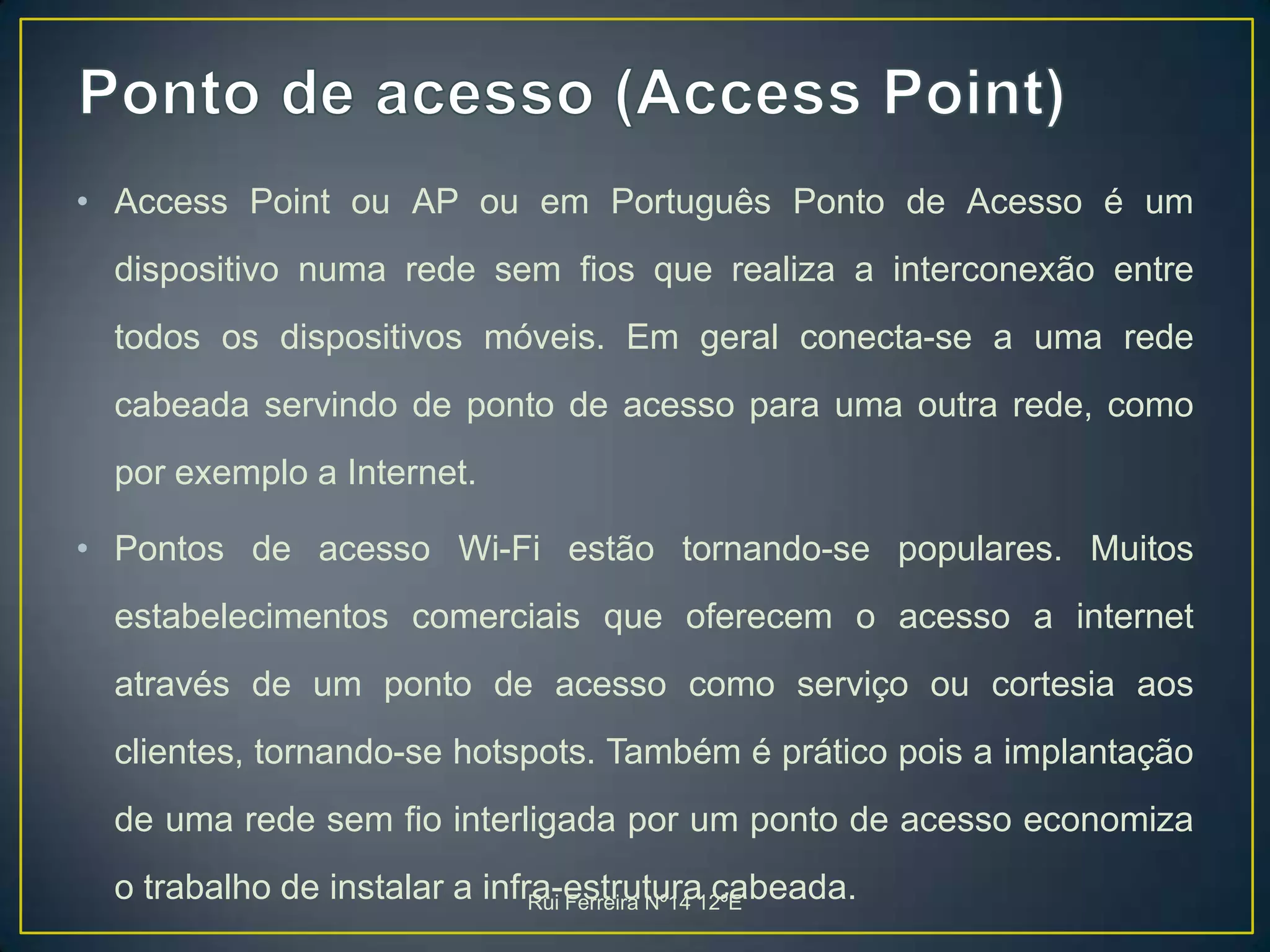 Ponto de acesso (Access Point)Access Point ou AP ou em Português Ponto de Acesso é um dispositivo numa rede sem fios que realiza a interconexão entre todos os dispositivos móveis. Em geral conecta-se a uma rede cabeada servindo de ponto de acesso para uma outra rede, como por exemplo a Internet.Pontos de acesso Wi-Fi estão tornando-se populares. Muitos estabelecimentos comerciais que oferecem o acesso a internet através de um ponto de acesso como serviço ou cortesia aos clientes, tornando-se hotspots. Também é prático pois a implantação de uma rede sem fio interligada por um ponto de acesso economiza o trabalho de instalar a infra-estrutura cabeada.Rui Ferreira Nº14 12ºE