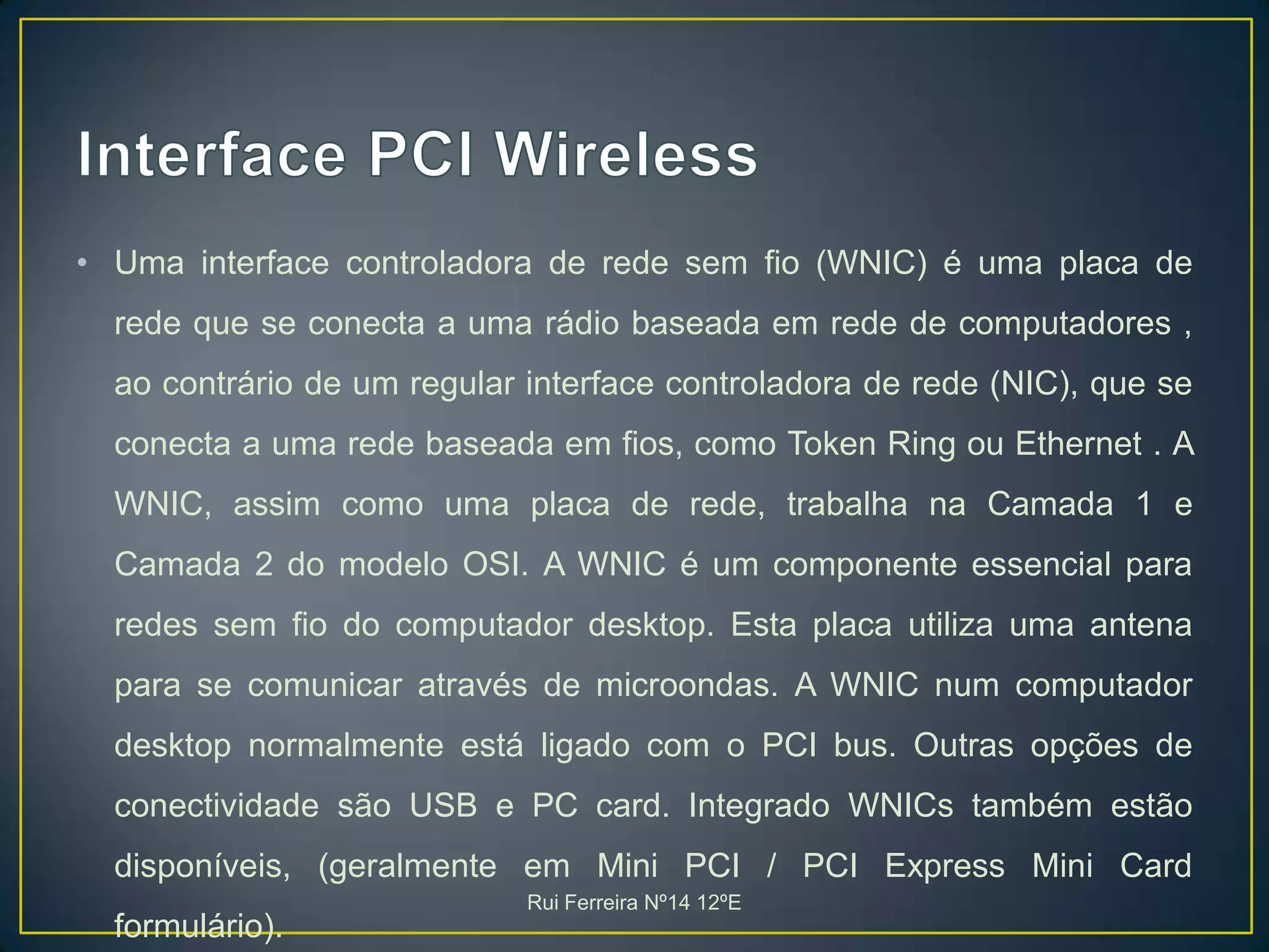 Interface PCI WirelessUma interface controladora de rede sem fio (WNIC) é uma placa de rede que se conecta a uma rádio baseada em rede de computadores , ao contrário de um regular interface controladora de rede (NIC), que se conecta a uma rede baseada em fios, como Token Ring ou Ethernet . A WNIC, assim como uma placa de rede, trabalha na Camada 1 e Camada 2 do modelo OSI. A WNIC é um componente essencial para redes sem fio do computador desktop. Esta placa utiliza uma antena para se comunicar através de microondas. A WNIC num computador desktop normalmente está ligado com o PCI bus. Outras opções de conectividade são USB e PC card. Integrado WNICs também estão disponíveis, (geralmente em Mini PCI / PCI Express Mini Card formulário). Rui Ferreira Nº14 12ºE