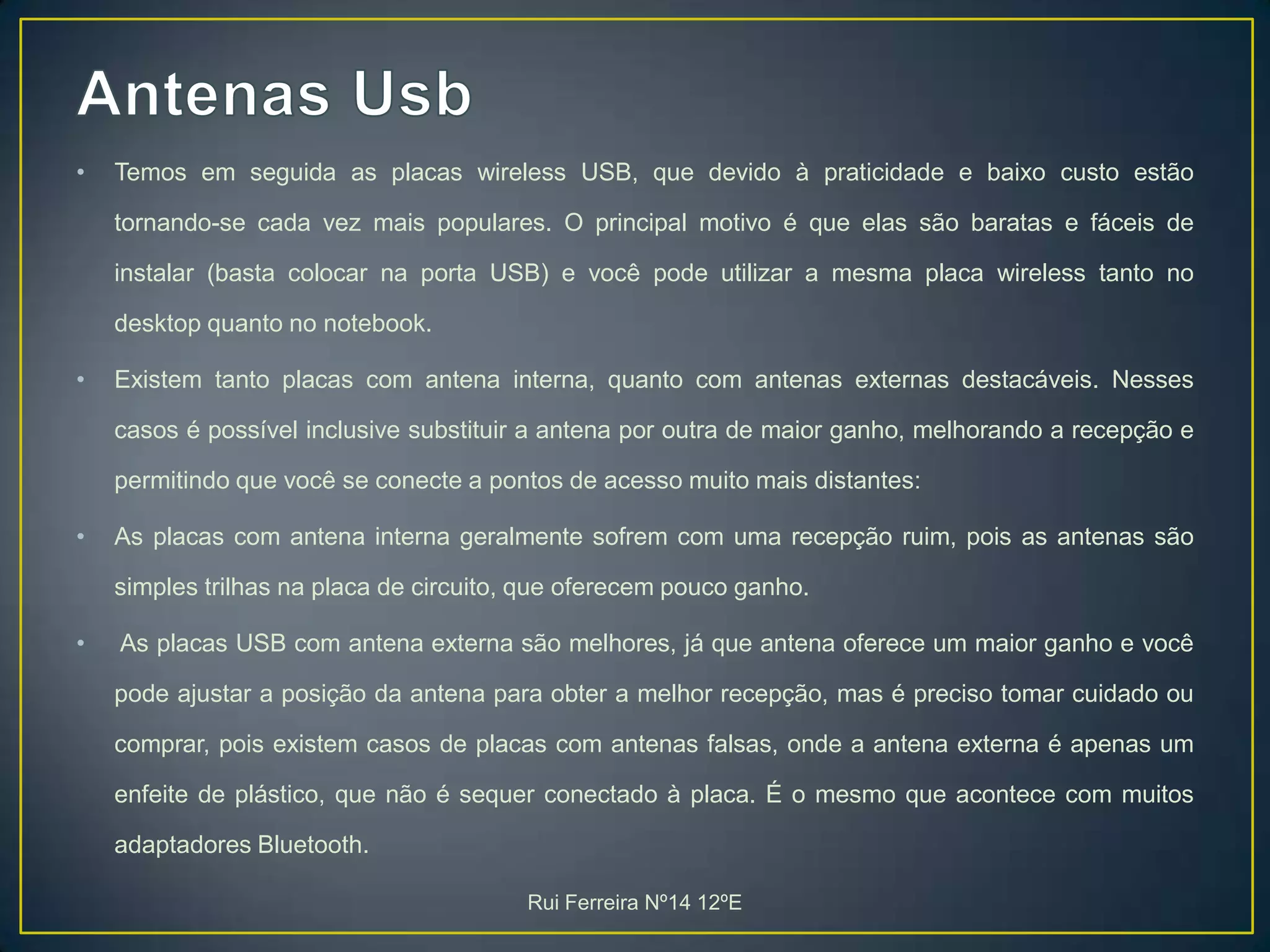 Antenas UsbTemos em seguida as placas wireless USB, que devido à praticidade e baixo custo estão tornando-se cada vez mais populares. O principal motivo é que elas são baratas e fáceis de instalar (basta colocar na porta USB) e você pode utilizar a mesma placa wireless tanto no desktop quanto no notebook.Existem tanto placas com antena interna, quanto com antenas externas destacáveis. Nesses casos é possível inclusive substituir a antena por outra de maior ganho, melhorando a recepção e permitindo que você se conecte a pontos de acesso muito mais distantes:As placas com antena interna geralmente sofrem com uma recepção ruim, pois as antenas são simples trilhas na placa de circuito, que oferecem pouco ganho.As placas USB com antena externa são melhores, já que antena oferece um maior ganho e você pode ajustar a posição da antena para obter a melhor recepção, mas é preciso tomar cuidado ou comprar, pois existem casos de placas com antenas falsas, onde a antena externa é apenas um enfeite de plástico, que não é sequer conectado à placa. É o mesmo que acontece com muitos adaptadores Bluetooth.Rui Ferreira Nº14 12ºE