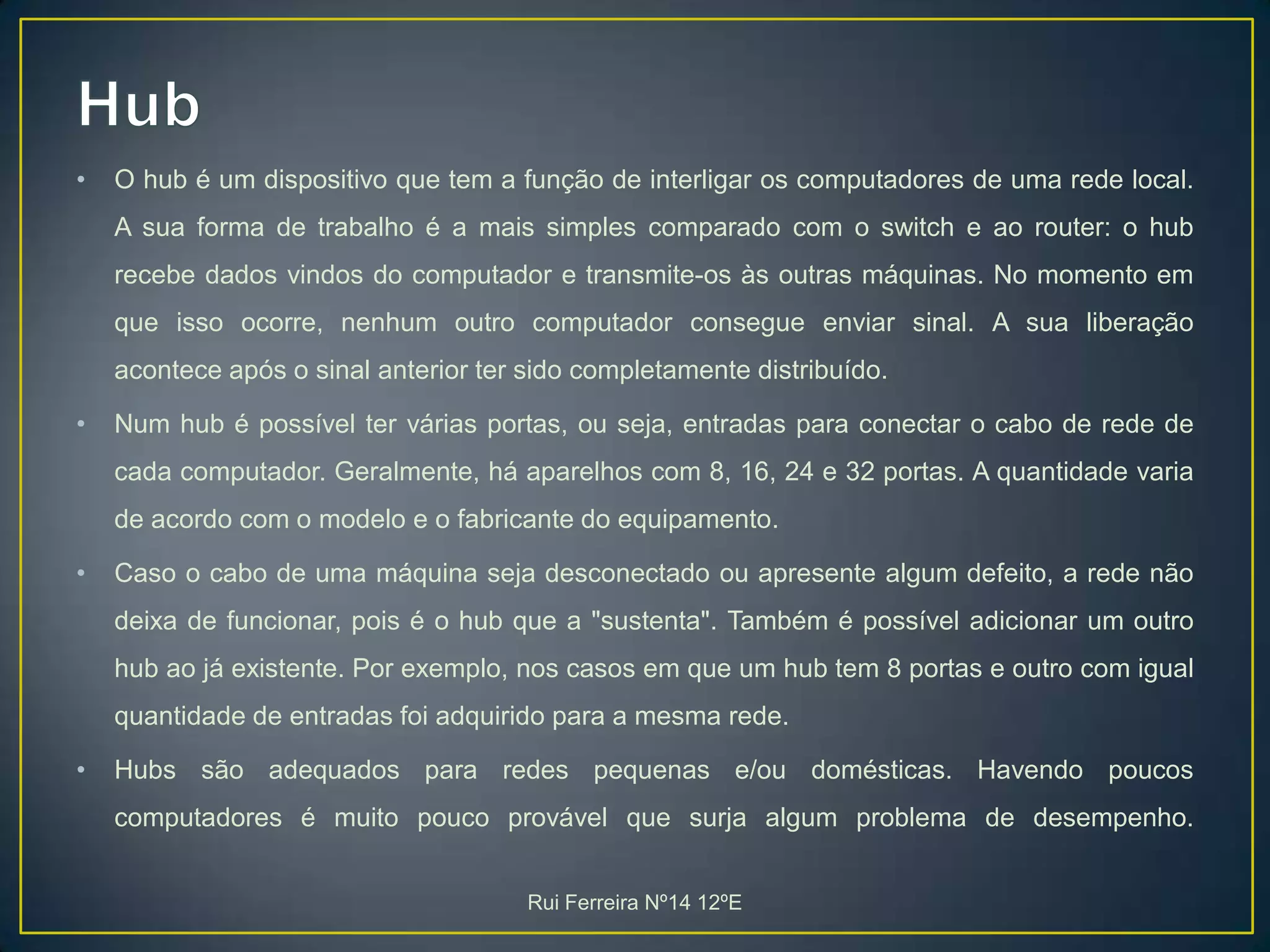 HubO hub é um dispositivo que tem a função de interligar os computadores de uma rede local. A sua forma de trabalho é a mais simples comparado com o switch e ao router: o hub recebe dados vindos do computador e transmite-os às outras máquinas. No momento em que isso ocorre, nenhum outro computador consegue enviar sinal. A sua liberação acontece após o sinal anterior ter sido completamente distribuído.Num hub é possível ter várias portas, ou seja, entradas para conectar o cabo de rede de cada computador. Geralmente, há aparelhos com 8, 16, 24 e 32 portas. A quantidade varia de acordo com o modelo e o fabricante do equipamento.Caso o cabo de uma máquina seja desconectado ou apresente algum defeito, a rede não deixa de funcionar, pois é o hub que a "sustenta". Também é possível adicionar um outro hub ao já existente. Por exemplo, nos casos em que um hub tem 8 portas e outro com igual quantidade de entradas foi adquirido para a mesma rede.Hubs são adequados para redes pequenas e/ou domésticas. Havendo poucos computadores é muito pouco provável que surja algum problema de desempenho.Rui Ferreira Nº14 12ºE
