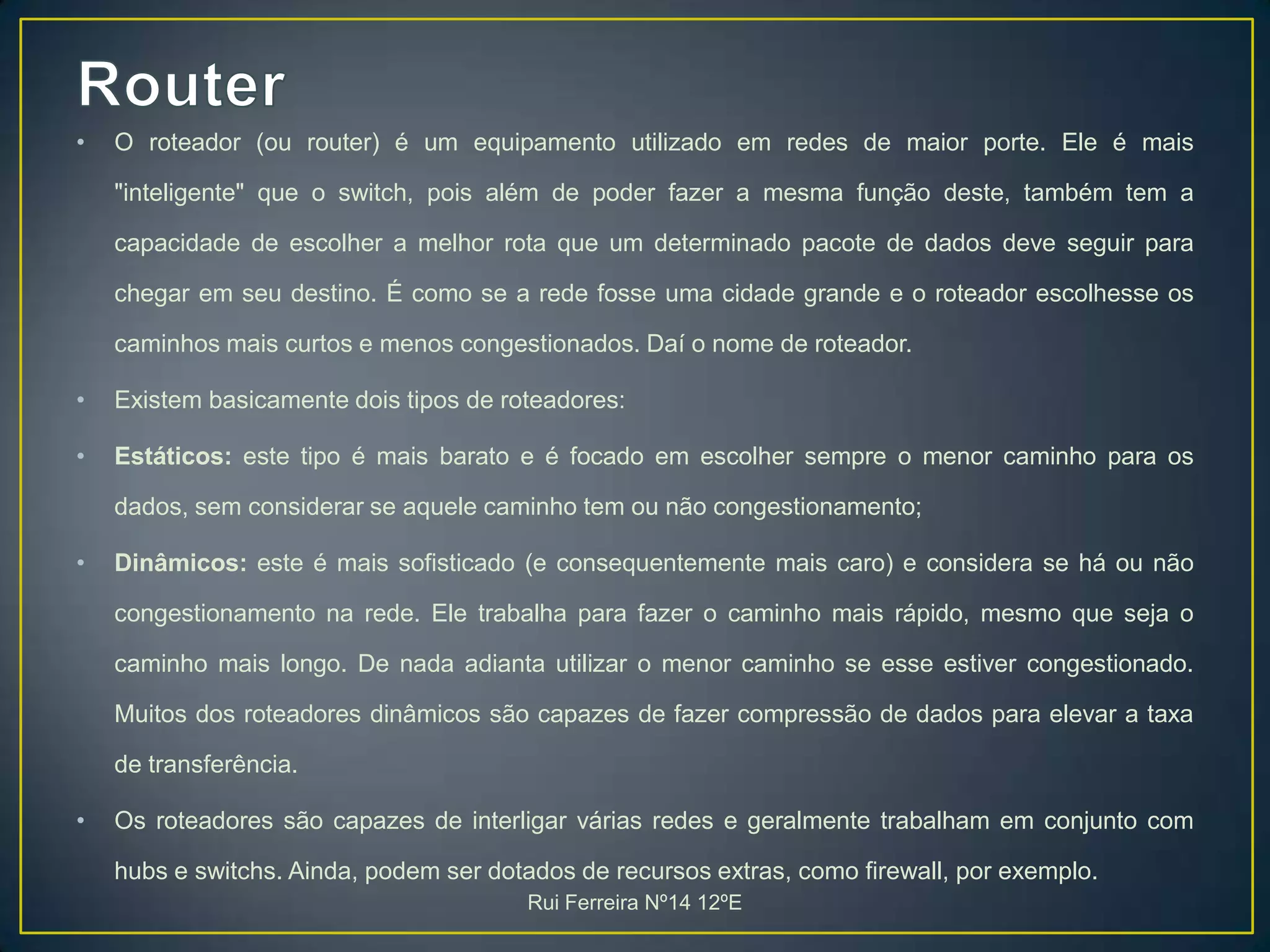 RouterO roteador (ou router) é um equipamento utilizado em redes de maior porte. Ele é mais "inteligente" que o switch, pois além de poder fazer a mesma função deste, também tem a capacidade de escolher a melhor rota que um determinado pacote de dados deve seguir para chegar em seu destino. É como se a rede fosse uma cidade grande e o roteador escolhesse os caminhos mais curtos e menos congestionados. Daí o nome de roteador.Existem basicamente dois tipos de roteadores:Estáticos: este tipo é mais barato e é focado em escolher sempre o menor caminho para os dados, sem considerar se aquele caminho tem ou não congestionamento;Dinâmicos: este é mais sofisticado (e consequentemente mais caro) e considera se há ou não congestionamento na rede. Ele trabalha para fazer o caminho mais rápido, mesmo que seja o caminho mais longo. De nada adianta utilizar o menor caminho se esse estiver congestionado. Muitos dos roteadores dinâmicos são capazes de fazer compressão de dados para elevar a taxa de transferência.Os roteadores são capazes de interligar várias redes e geralmente trabalham em conjunto com hubs e switchs. Ainda, podem ser dotados de recursos extras, como firewall, por exemplo. Rui Ferreira Nº14 12ºE