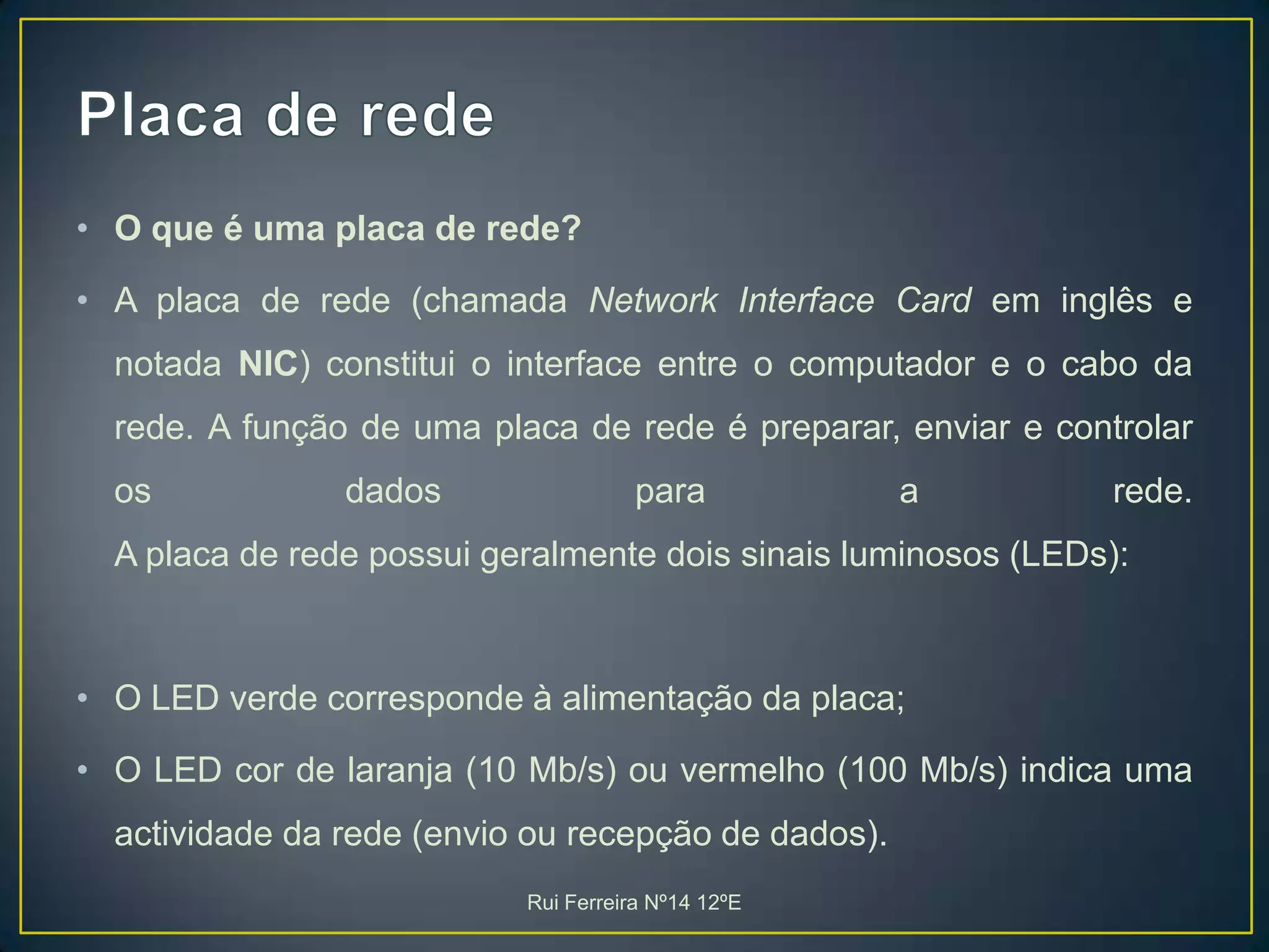 Placa de redeO que é uma placa de rede?A placa de rede (chamada Network Interface Card em inglês e notada NIC) constitui o interface entre o computador e o cabo da rede. A função de uma placa de rede é preparar, enviar e controlar os dados para a rede. A placa de rede possui geralmente dois sinais luminosos (LEDs): O LED verde corresponde à alimentação da placa; O LED cor de laranja (10 Mb/s) ou vermelho (100 Mb/s) indica uma actividade da rede (envio ou recepção de dados).Rui Ferreira Nº14 12ºE