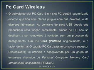 Pc Card WirelessO polivalente slot PC Card é um slot PC portátil padronizado externo que lida com placas plug-in com fins diversos, e de diversos fabricantes. Ao contrário de slots USB depois que preenchem uma função semelhante, placas de PC não se destinam a ser removidos à vontade, sem um processo de desligamento. Um PC Card (PCMCIA originalmente) é o factor de forma. O padrão PC Card (assim como seu sucessor ExpressCard) foi definida e desenvolvida por um grupo de empresas chamado de Personal Computer Memory Card International Association (PCMCIA). Rui Ferreira Nº14 12ºE