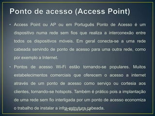 Ponto de acesso (Access Point)Access Point ou AP ou em Português Ponto de Acesso é um dispositivo numa rede sem fios que realiza a interconexão entre todos os dispositivos móveis. Em geral conecta-se a uma rede cabeada servindo de ponto de acesso para uma outra rede, como por exemplo a Internet.Pontos de acesso Wi-Fi estão tornando-se populares. Muitos estabelecimentos comerciais que oferecem o acesso a internet através de um ponto de acesso como serviço ou cortesia aos clientes, tornando-se hotspots. Também é prático pois a implantação de uma rede sem fio interligada por um ponto de acesso economiza o trabalho de instalar a infra-estrutura cabeada.Rui Ferreira Nº14 12ºE