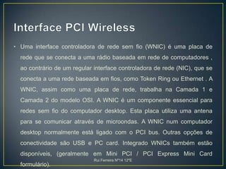 Interface PCI WirelessUma interface controladora de rede sem fio (WNIC) é uma placa de rede que se conecta a uma rádio baseada em rede de computadores , ao contrário de um regular interface controladora de rede (NIC), que se conecta a uma rede baseada em fios, como Token Ring ou Ethernet . A WNIC, assim como uma placa de rede, trabalha na Camada 1 e Camada 2 do modelo OSI. A WNIC é um componente essencial para redes sem fio do computador desktop. Esta placa utiliza uma antena para se comunicar através de microondas. A WNIC num computador desktop normalmente está ligado com o PCI bus. Outras opções de conectividade são USB e PC card. Integrado WNICs também estão disponíveis, (geralmente em Mini PCI / PCI Express Mini Card formulário). Rui Ferreira Nº14 12ºE
