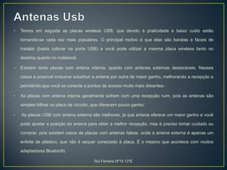 Antenas UsbTemos em seguida as placas wireless USB, que devido à praticidade e baixo custo estão tornando-se cada vez mais populares. O principal motivo é que elas são baratas e fáceis de instalar (basta colocar na porta USB) e você pode utilizar a mesma placa wireless tanto no desktop quanto no notebook.Existem tanto placas com antena interna, quanto com antenas externas destacáveis. Nesses casos é possível inclusive substituir a antena por outra de maior ganho, melhorando a recepção e permitindo que você se conecte a pontos de acesso muito mais distantes:As placas com antena interna geralmente sofrem com uma recepção ruim, pois as antenas são simples trilhas na placa de circuito, que oferecem pouco ganho.As placas USB com antena externa são melhores, já que antena oferece um maior ganho e você pode ajustar a posição da antena para obter a melhor recepção, mas é preciso tomar cuidado ou comprar, pois existem casos de placas com antenas falsas, onde a antena externa é apenas um enfeite de plástico, que não é sequer conectado à placa. É o mesmo que acontece com muitos adaptadores Bluetooth.Rui Ferreira Nº14 12ºE