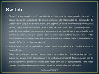 SwitchO switch é um aparelho muito semelhante ao hub, mas tem uma grande diferença: os dados vindos do computador de origem somente são repassados ao computador de destino. Isso porque os switchs criam uma espécie de canal de comunicação exclusiva entre a origem e o destino. Dessa forma, a rede não fica "presa" a um único computador no envio de informações. Isso aumenta o desempenho da rede já que a comunicação está sempre disponível, excepto quando dois ou mais computadores tentam enviar dados simultaneamente à mesma máquina. Essa característica também diminui a ocorrência de erros (colisões de pacotes, por exemplo).Assim como no hub, é possível ter várias portas num switch e a quantidade varia da mesma forma.O hub está cada vez mais em desuso. Isso porque existe um dispositivo chamado "hub switch" que possui preço parecido com o de um hub convencional. Trata-se de um tipo de switch económico, geralmente usado para redes com até 24 computadores. Para redes maiores mas que não necessitam de um router, os switchs são mais indicados.Rui Ferreira Nº14 12ºE