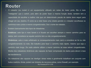 RouterO roteador (ou router) é um equipamento utilizado em redes de maior porte. Ele é mais "inteligente" que o switch, pois além de poder fazer a mesma função deste, também tem a capacidade de escolher a melhor rota que um determinado pacote de dados deve seguir para chegar em seu destino. É como se a rede fosse uma cidade grande e o roteador escolhesse os caminhos mais curtos e menos congestionados. Daí o nome de roteador.Existem basicamente dois tipos de roteadores:Estáticos: este tipo é mais barato e é focado em escolher sempre o menor caminho para os dados, sem considerar se aquele caminho tem ou não congestionamento;Dinâmicos: este é mais sofisticado (e consequentemente mais caro) e considera se há ou não congestionamento na rede. Ele trabalha para fazer o caminho mais rápido, mesmo que seja o caminho mais longo. De nada adianta utilizar o menor caminho se esse estiver congestionado. Muitos dos roteadores dinâmicos são capazes de fazer compressão de dados para elevar a taxa de transferência.Os roteadores são capazes de interligar várias redes e geralmente trabalham em conjunto com hubs e switchs. Ainda, podem ser dotados de recursos extras, como firewall, por exemplo. Rui Ferreira Nº14 12ºE