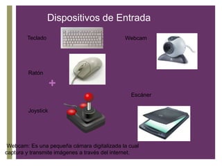 Dispositivos de Entrada
Teclado Webcam
Ratón
+
Escáner
Joystick
Webcam: Es una pequeña cámara digitalizada la cual
captura y transmite imágenes a través del internet.