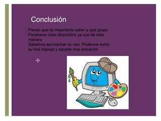 Conclusión
Pienso que es importante saber a que grupo
Pertenece cada dispositivo ya que de esta
manera
Sabemos aprovechar su uso, Podemos evitar
su mal manejo y sacarle mas provecho
+