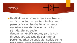 DIODO
 Un diodo es un componente electrónico
semiconductor de dos terminales que
permite la circulación de la corriente
eléctrica a través de él en un solo
sentido. Se les suele
denominar rectificadores, ya que son
dispositivos capaces de suprimir la
parte negativa de cualquier señal, como
 
